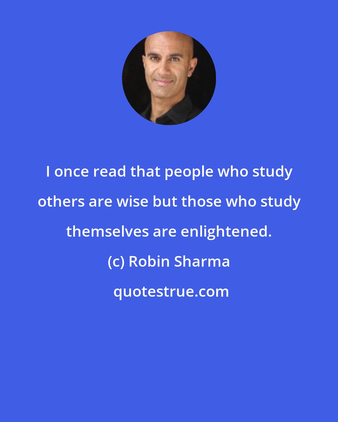 Robin Sharma: I once read that people who study others are wise but those who study themselves are enlightened.