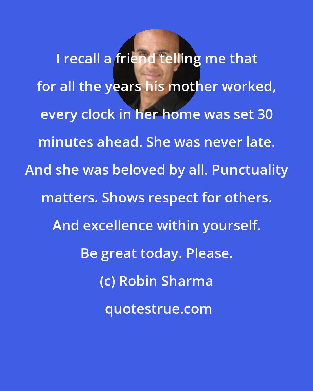 Robin Sharma: I recall a friend telling me that for all the years his mother worked, every clock in her home was set 30 minutes ahead. She was never late. And she was beloved by all. Punctuality matters. Shows respect for others. And excellence within yourself. Be great today. Please.