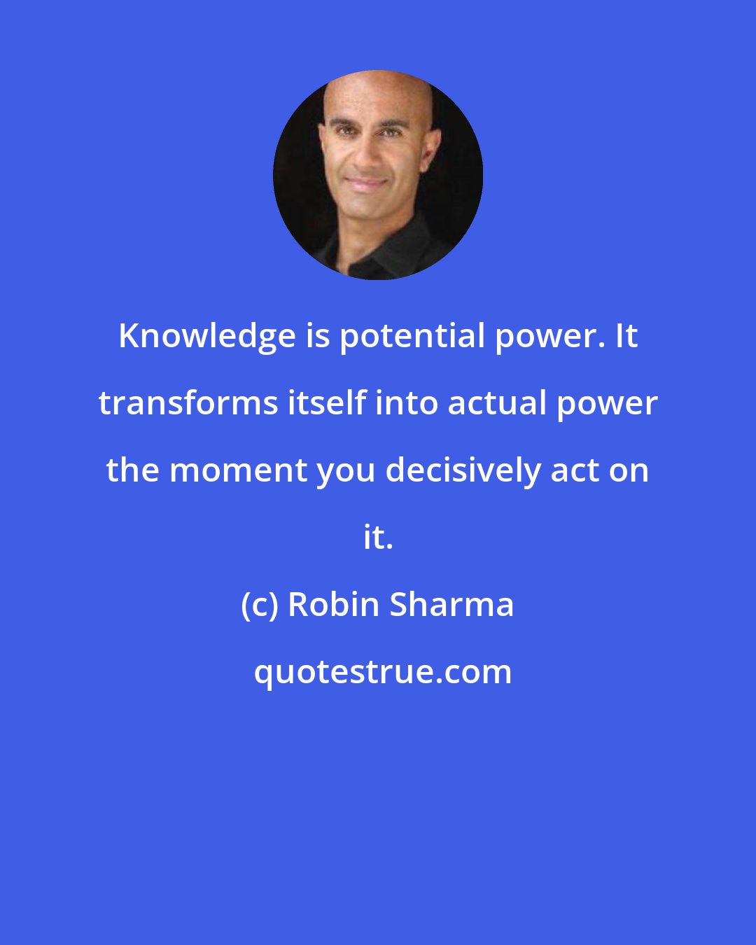 Robin Sharma: Knowledge is potential power. It transforms itself into actual power the moment you decisively act on it.