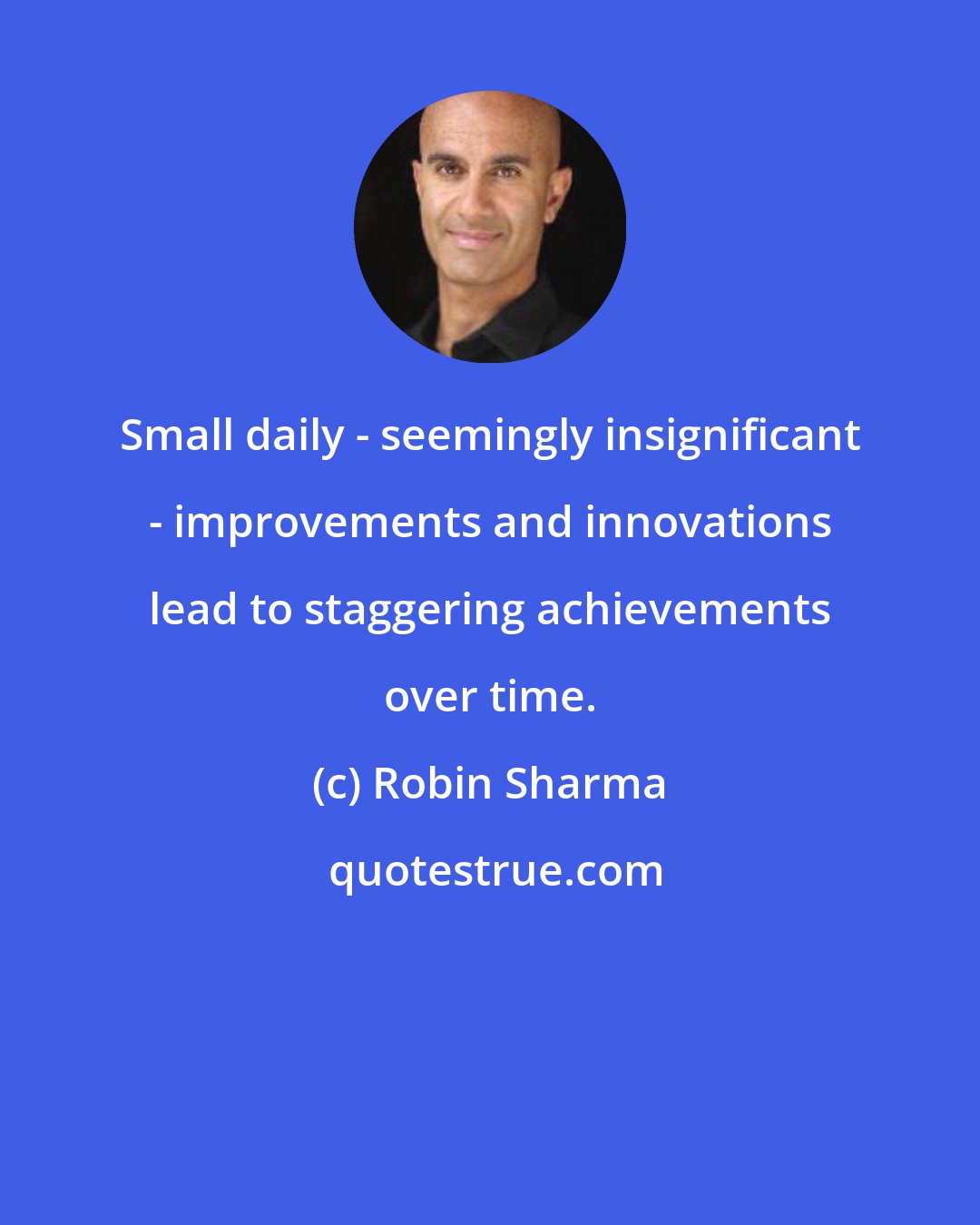 Robin Sharma: Small daily - seemingly insignificant - improvements and innovations lead to staggering achievements over time.