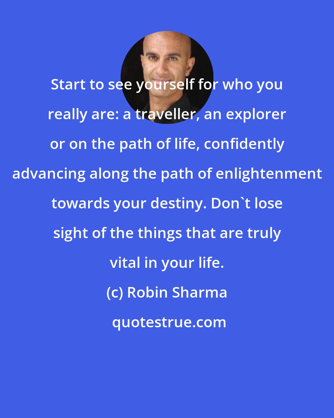 Robin Sharma: Start to see yourself for who you really are: a traveller, an explorer or on the path of life, confidently advancing along the path of enlightenment towards your destiny. Don't lose sight of the things that are truly vital in your life.