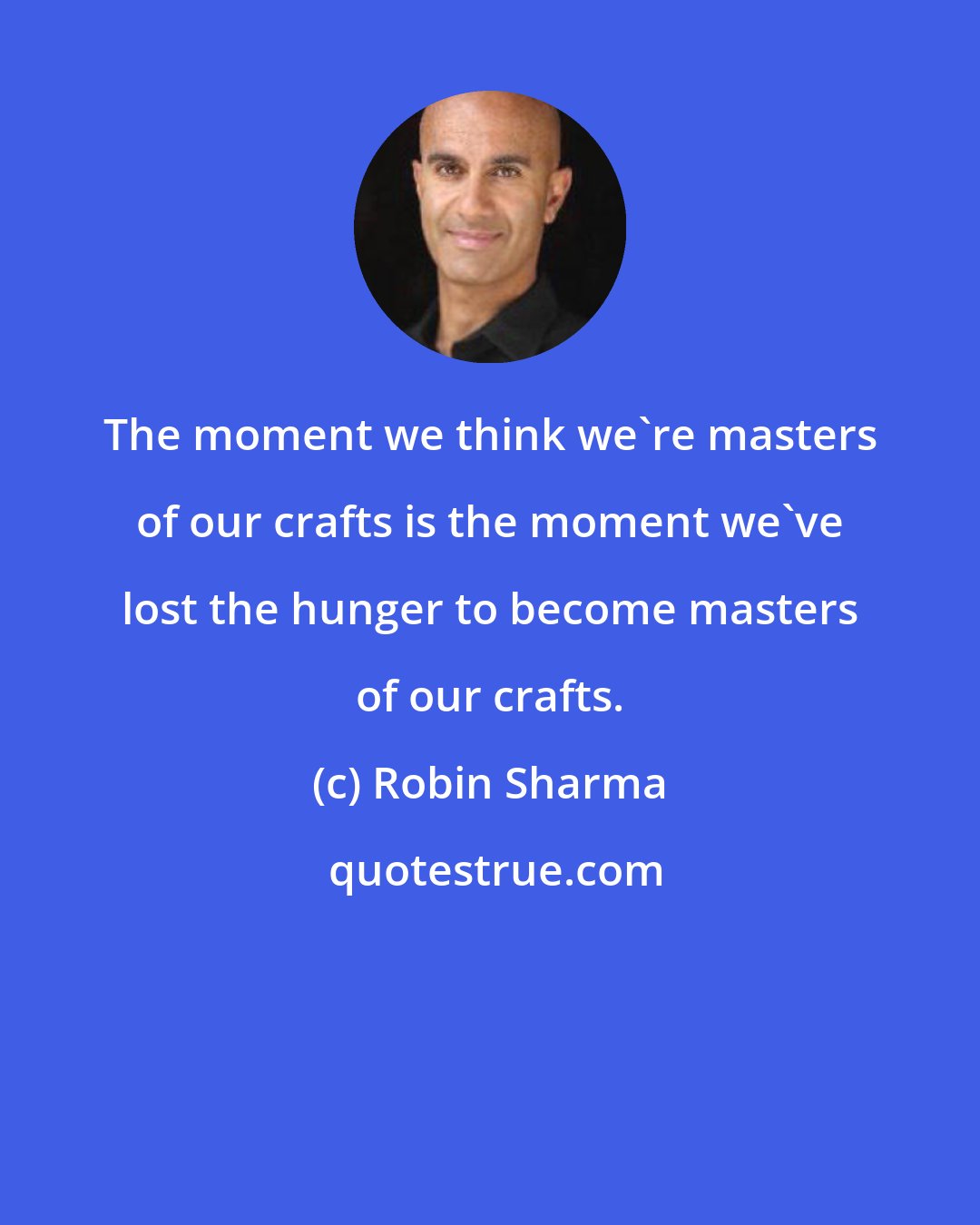 Robin Sharma: The moment we think we're masters of our crafts is the moment we've lost the hunger to become masters of our crafts.