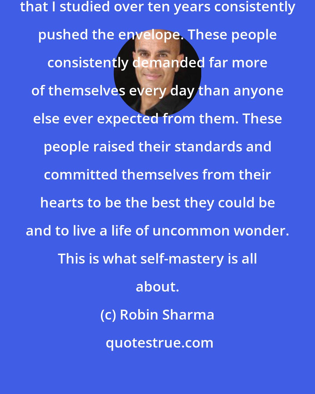 Robin Sharma: The most fully actualized people that I studied over ten years consistently pushed the envelope. These people consistently demanded far more of themselves every day than anyone else ever expected from them. These people raised their standards and committed themselves from their hearts to be the best they could be and to live a life of uncommon wonder. This is what self-mastery is all about.