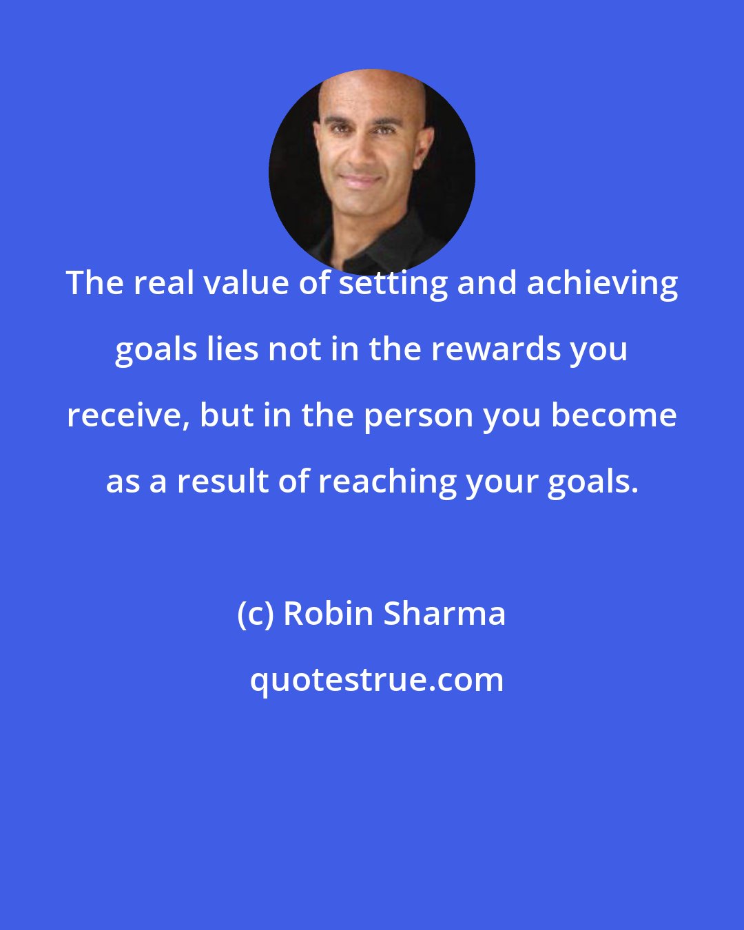 Robin Sharma: The real value of setting and achieving goals lies not in the rewards you receive, but in the person you become as a result of reaching your goals.