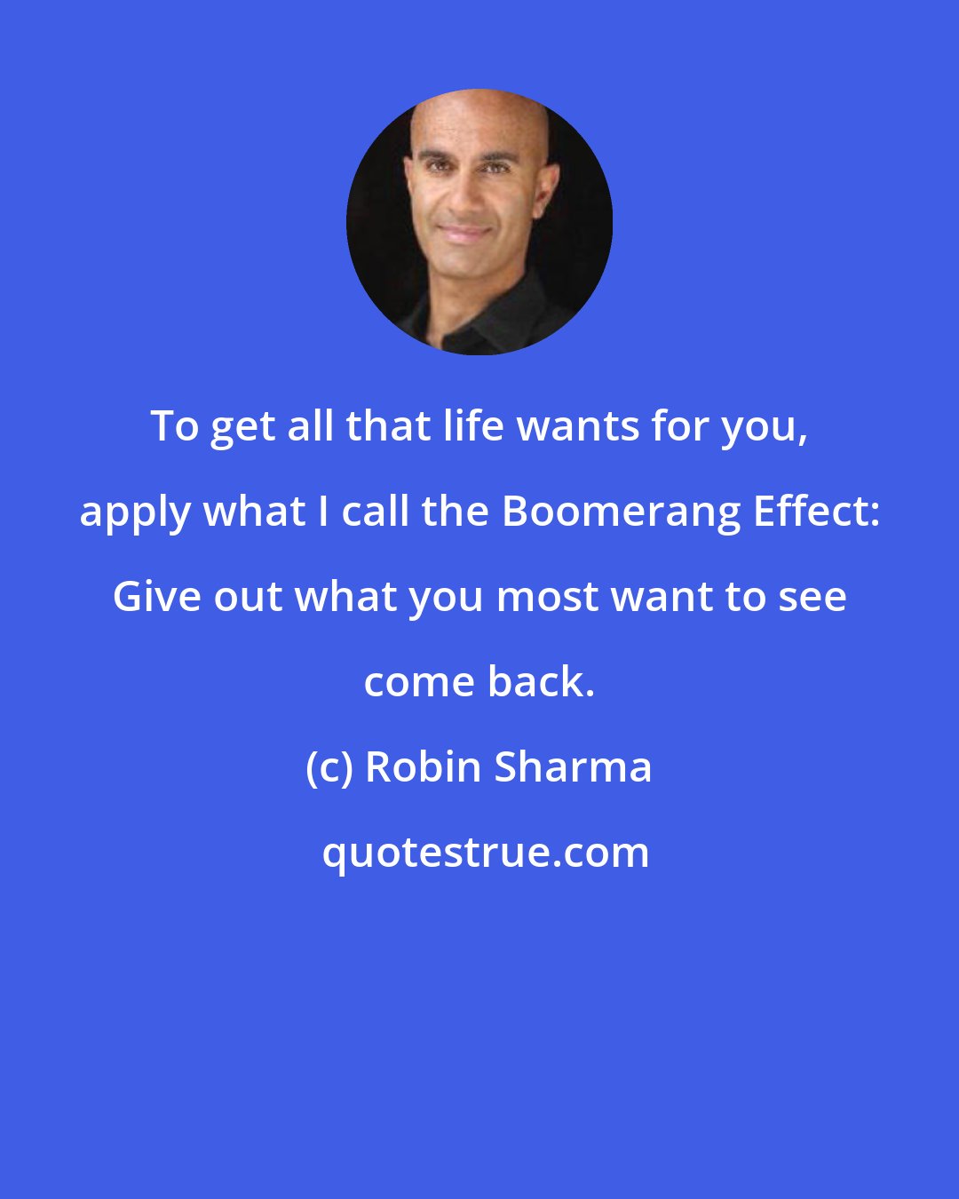 Robin Sharma: To get all that life wants for you, apply what I call the Boomerang Effect: Give out what you most want to see come back.