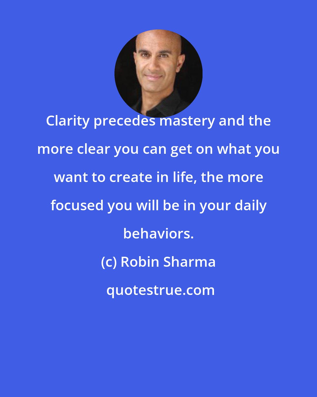 Robin Sharma: Clarity precedes mastery and the more clear you can get on what you want to create in life, the more focused you will be in your daily behaviors.