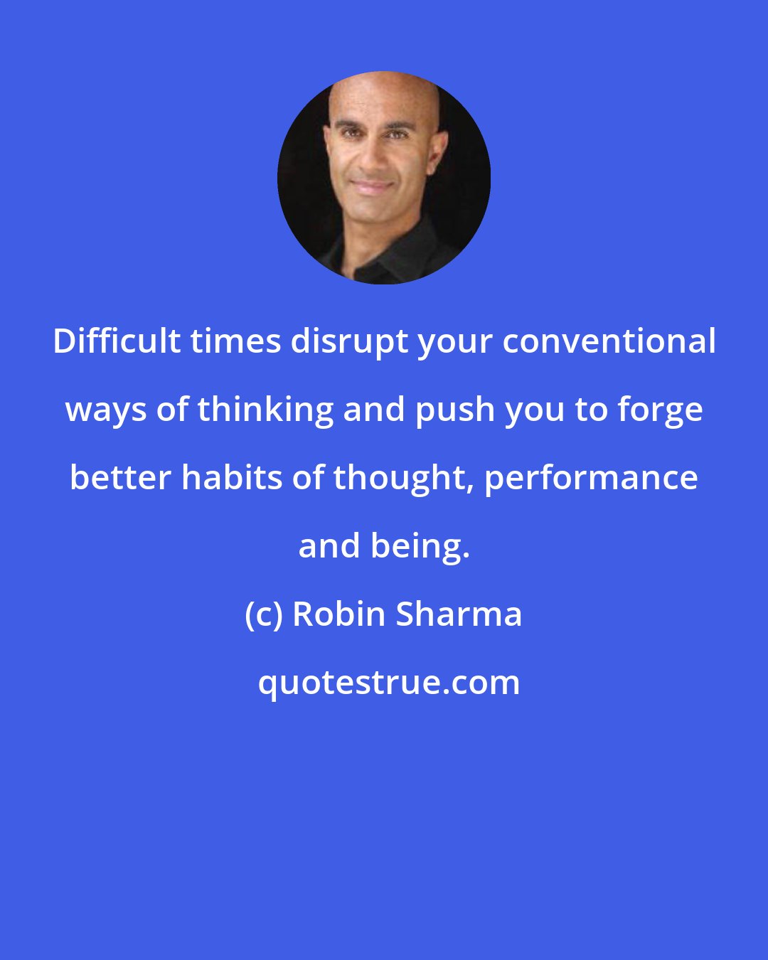 Robin Sharma: Difficult times disrupt your conventional ways of thinking and push you to forge better habits of thought, performance and being.