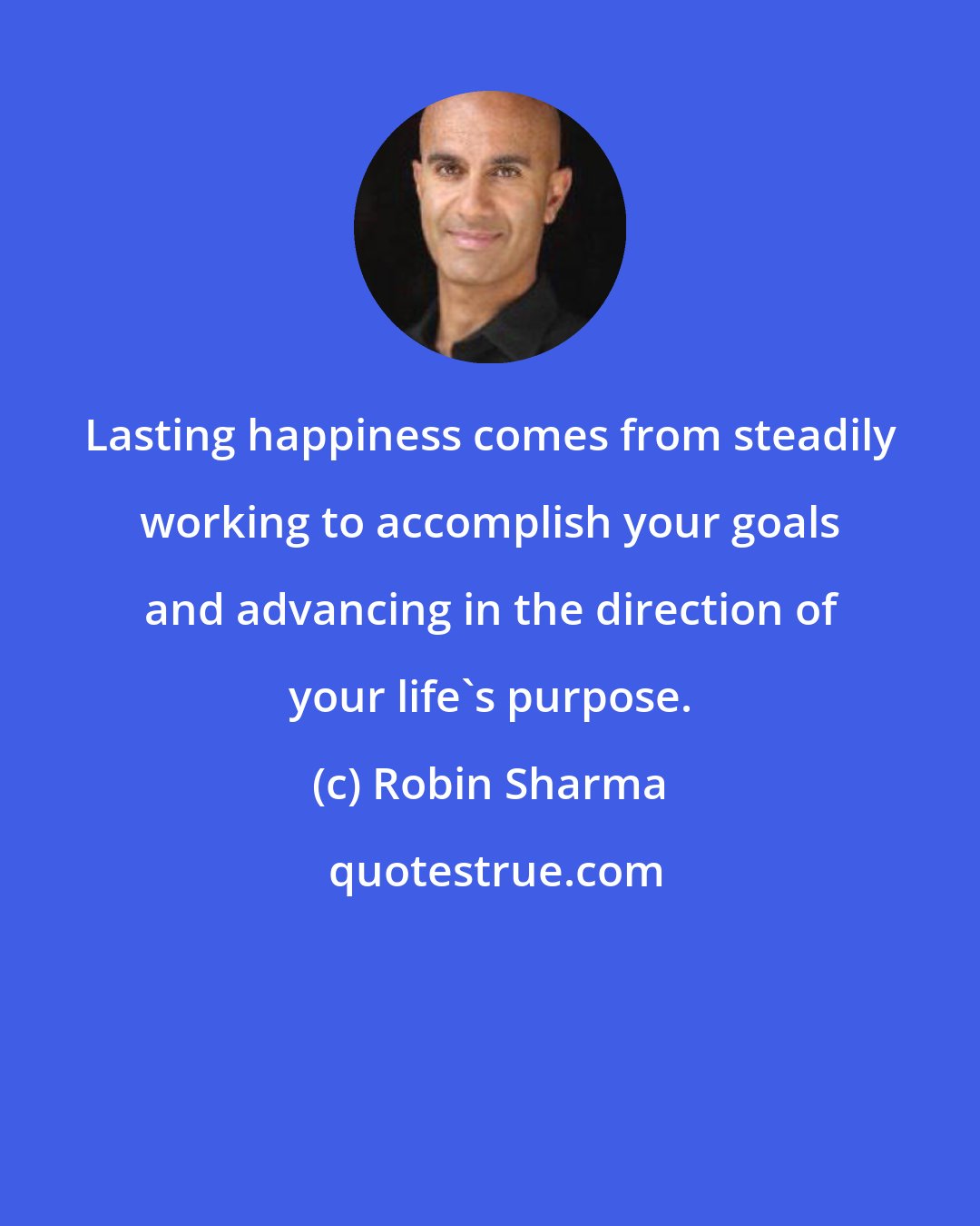 Robin Sharma: Lasting happiness comes from steadily working to accomplish your goals and advancing in the direction of your life's purpose.