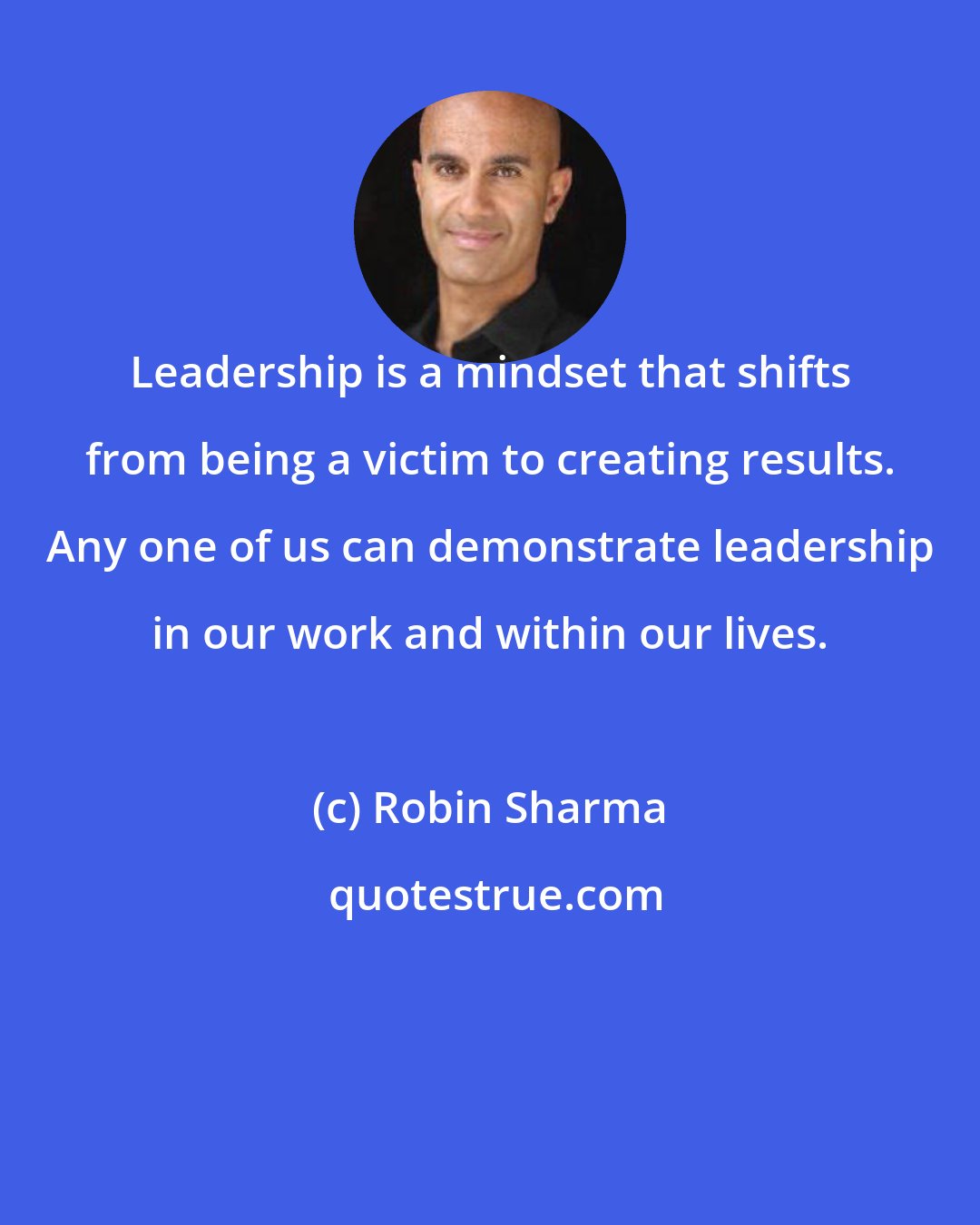 Robin Sharma: Leadership is a mindset that shifts from being a victim to creating results. Any one of us can demonstrate leadership in our work and within our lives.