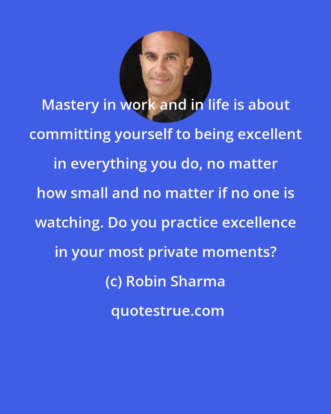 Robin Sharma: Mastery in work and in life is about committing yourself to being excellent in everything you do, no matter how small and no matter if no one is watching. Do you practice excellence in your most private moments?