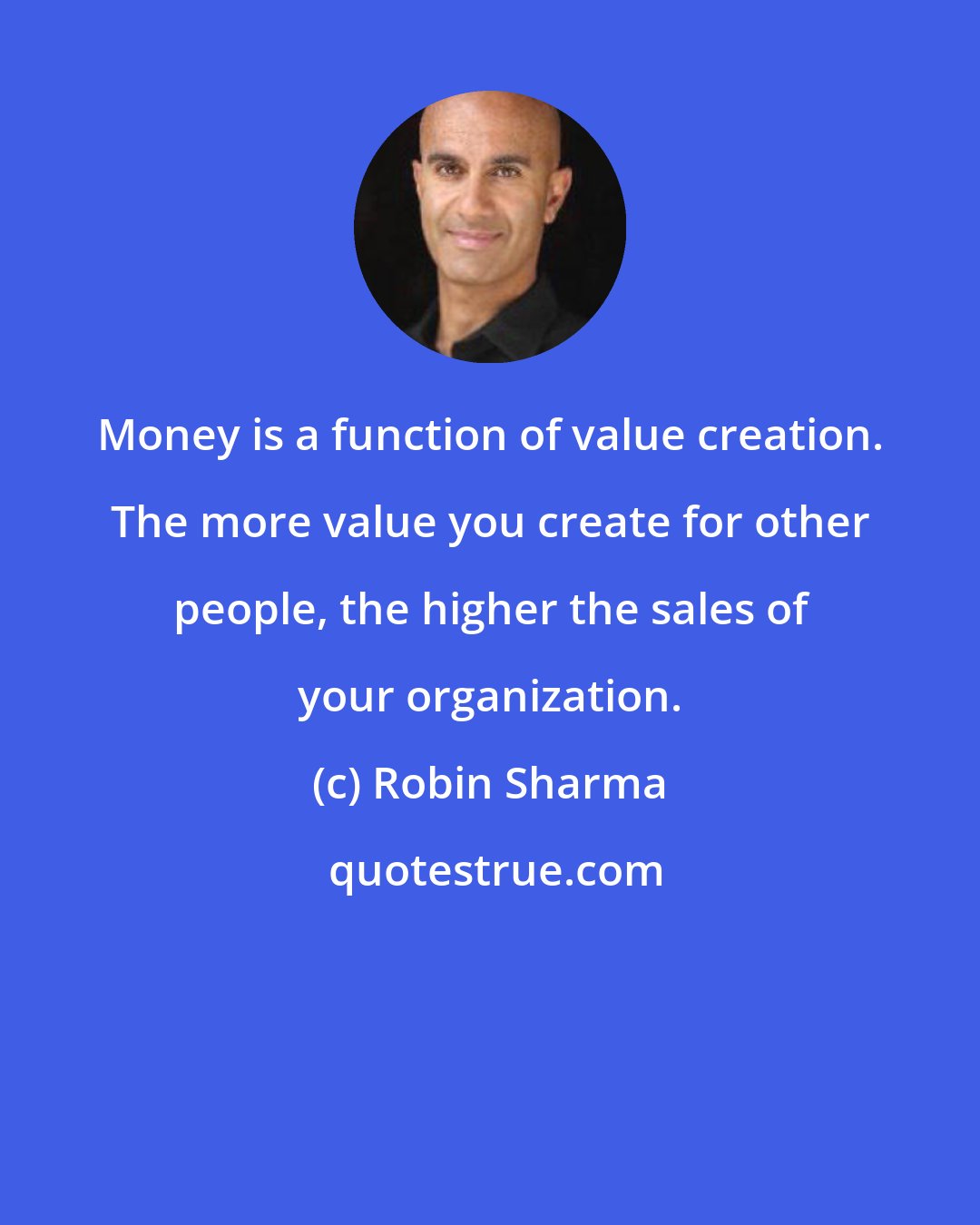 Robin Sharma: Money is a function of value creation. The more value you create for other people, the higher the sales of your organization.