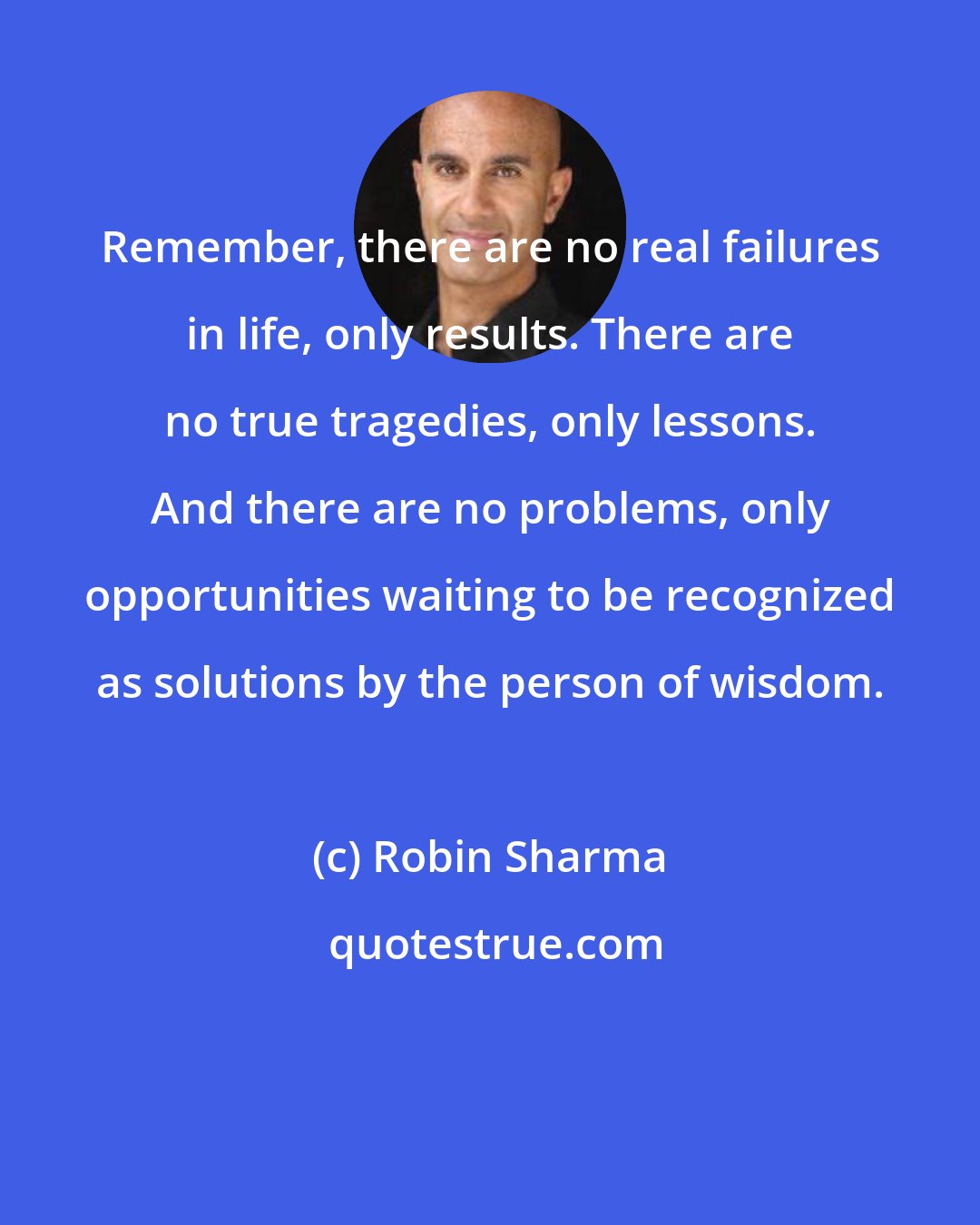 Robin Sharma: Remember, there are no real failures in life, only results. There are no true tragedies, only lessons. And there are no problems, only opportunities waiting to be recognized as solutions by the person of wisdom.