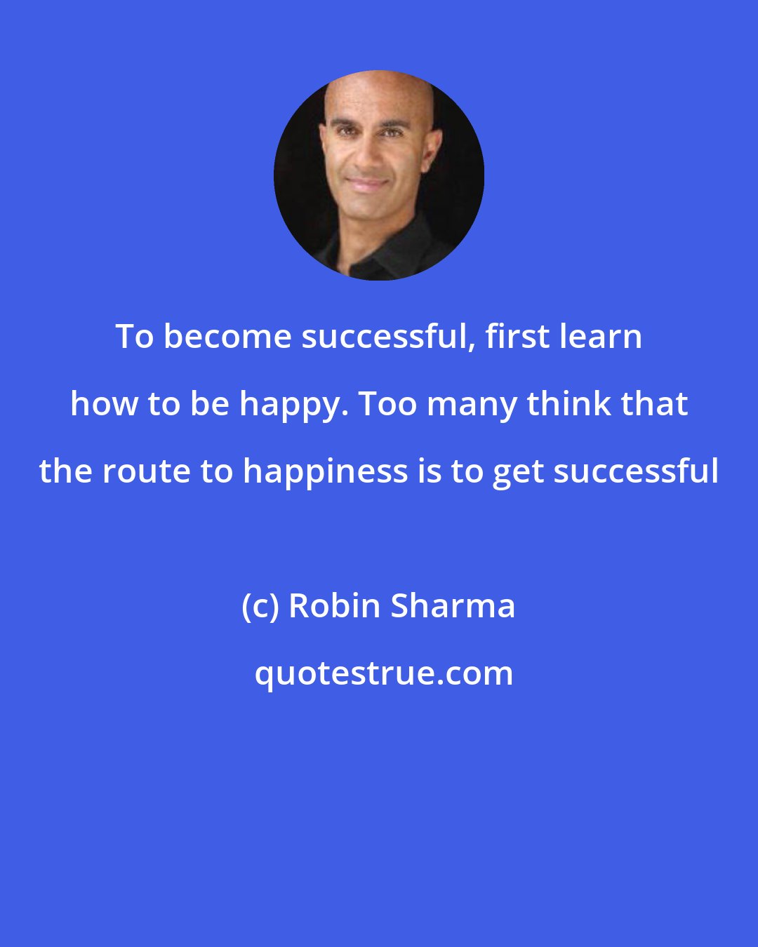 Robin Sharma: To become successful, first learn how to be happy. Too many think that the route to happiness is to get successful