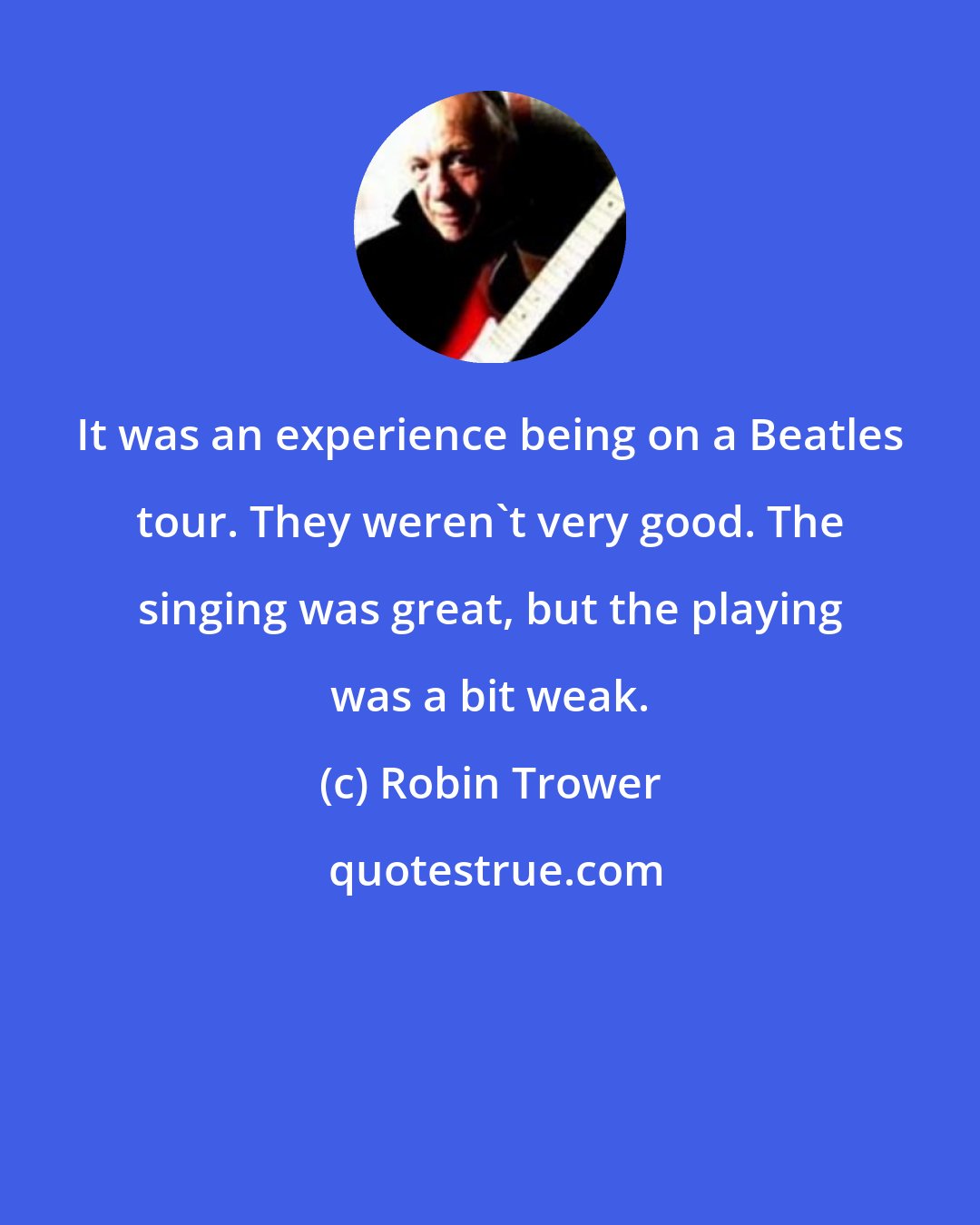 Robin Trower: It was an experience being on a Beatles tour. They weren't very good. The singing was great, but the playing was a bit weak.