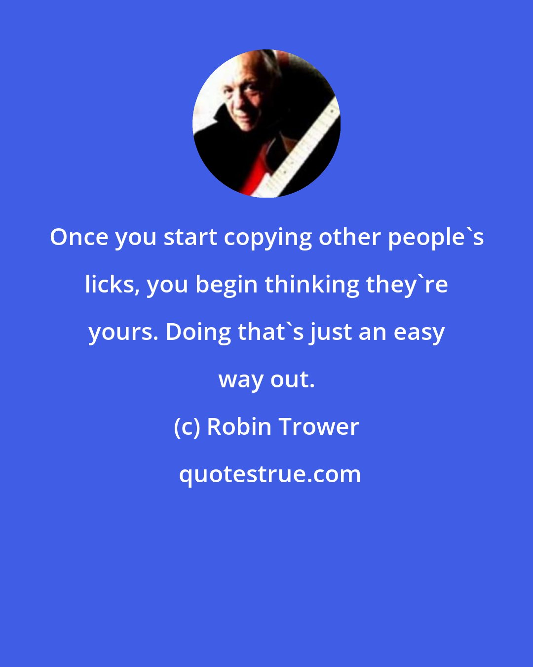 Robin Trower: Once you start copying other people's licks, you begin thinking they're yours. Doing that's just an easy way out.