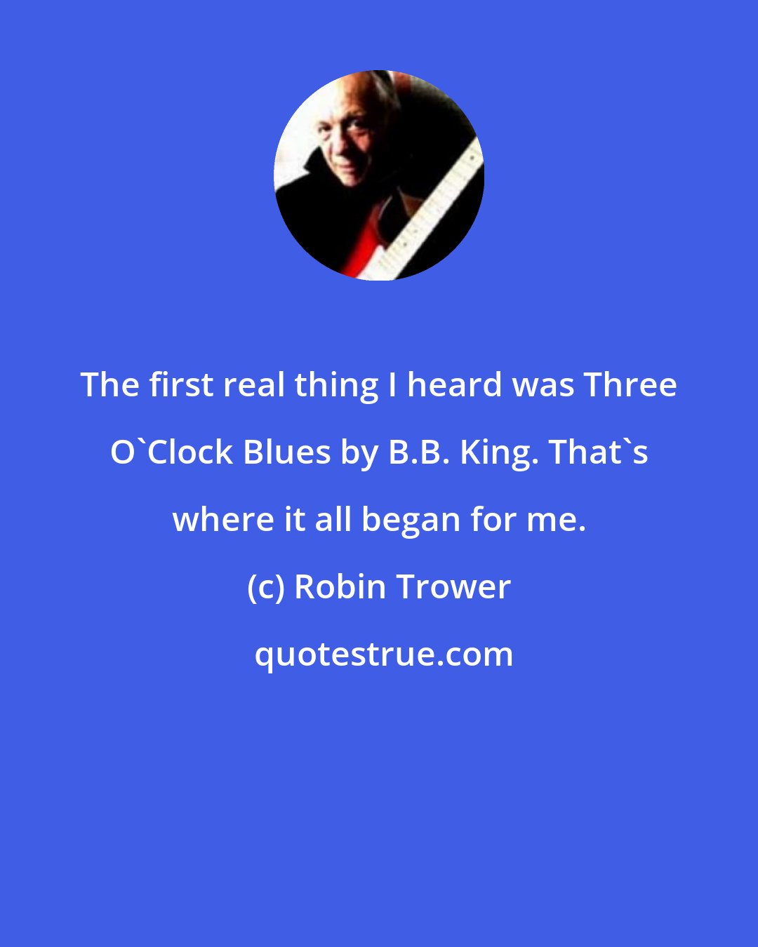 Robin Trower: The first real thing I heard was Three O'Clock Blues by B.B. King. That's where it all began for me.