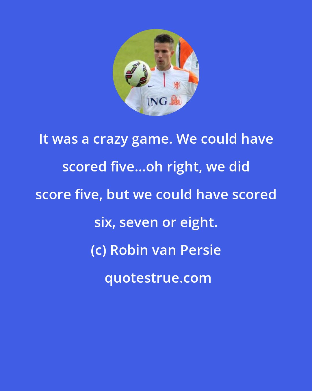 Robin van Persie: It was a crazy game. We could have scored five...oh right, we did score five, but we could have scored six, seven or eight.