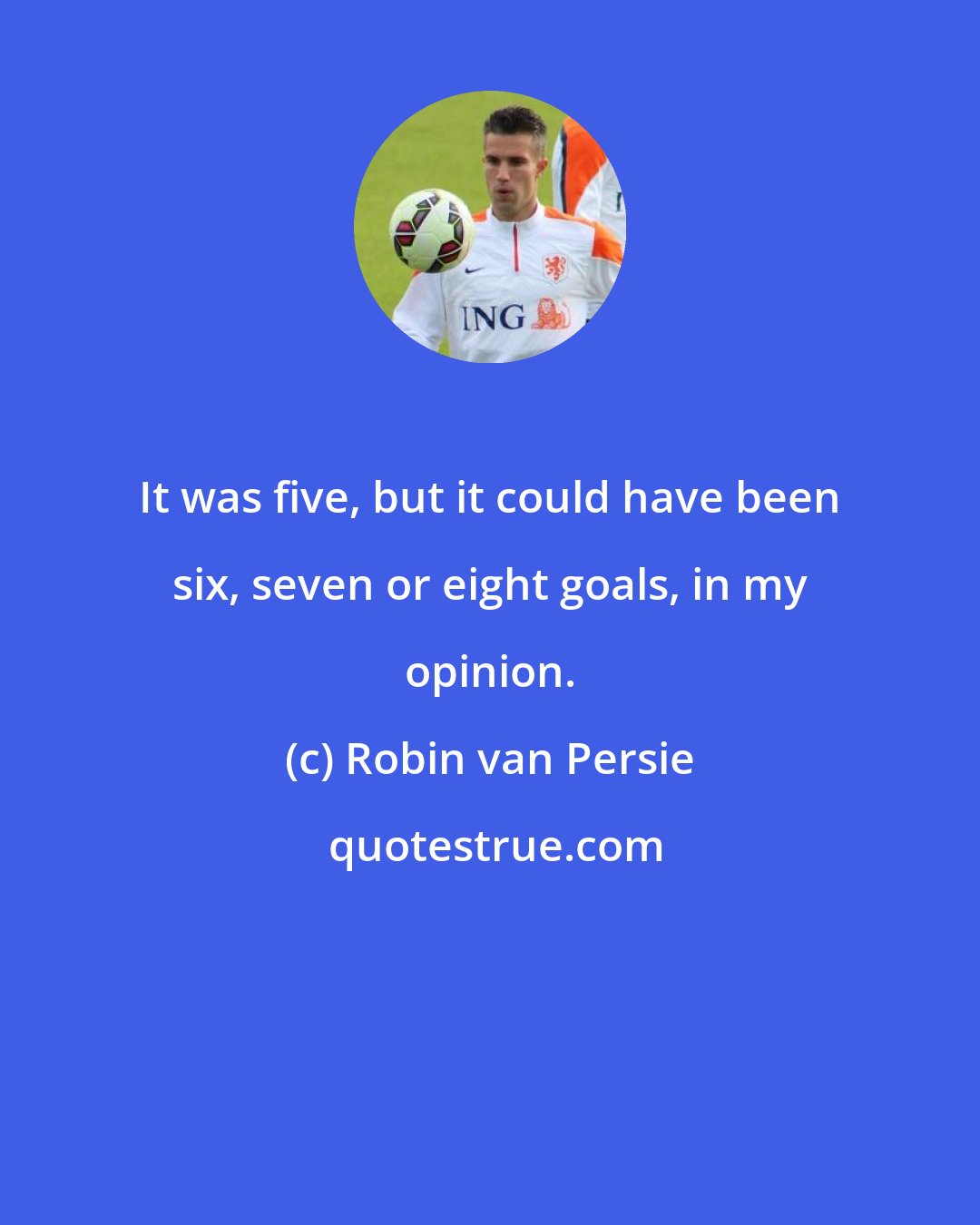 Robin van Persie: It was five, but it could have been six, seven or eight goals, in my opinion.