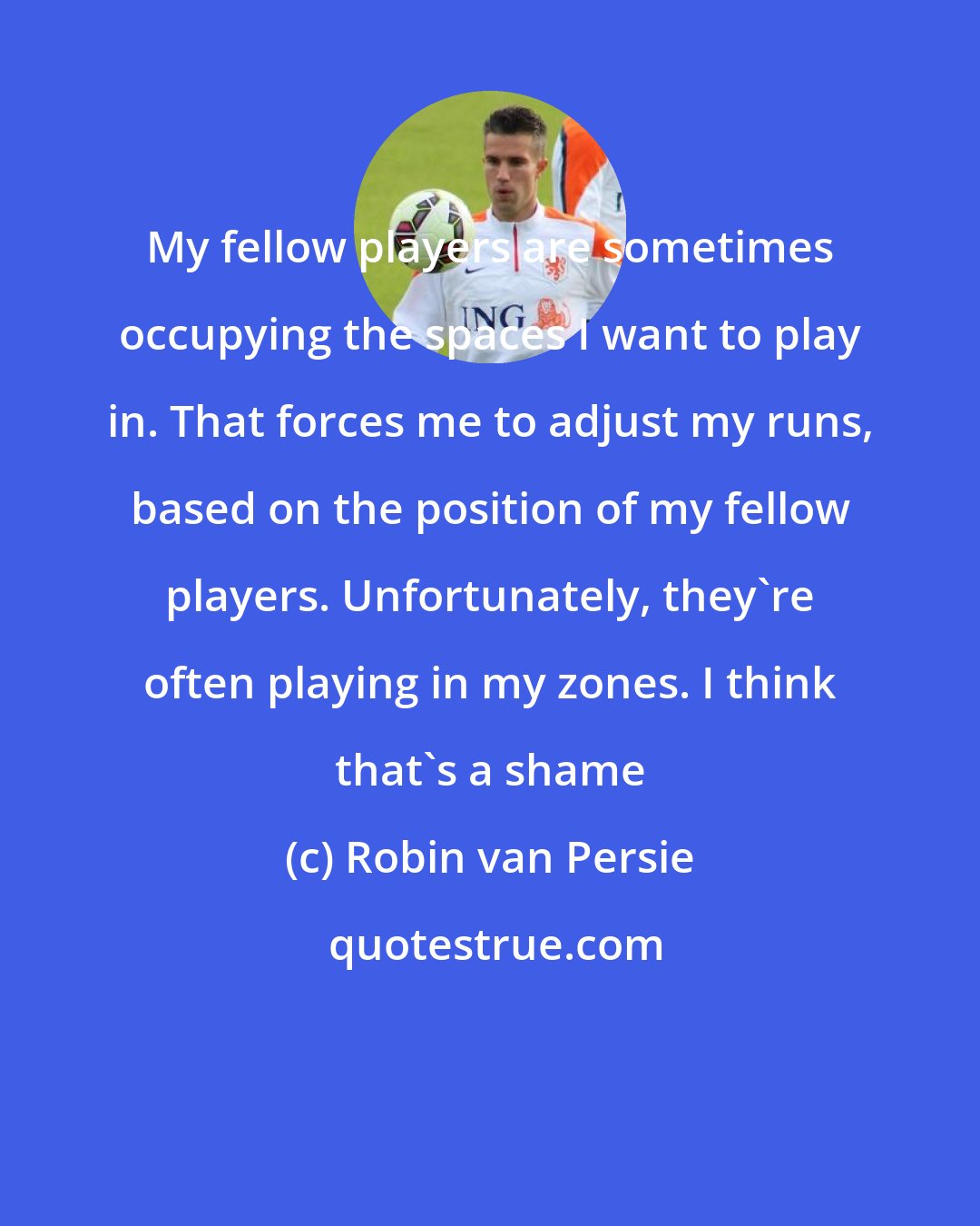 Robin van Persie: My fellow players are sometimes occupying the spaces I want to play in. That forces me to adjust my runs, based on the position of my fellow players. Unfortunately, they're often playing in my zones. I think that's a shame