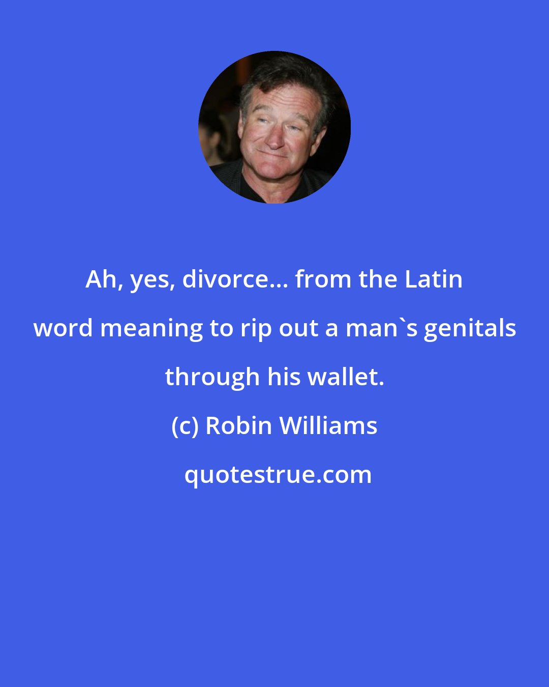 Robin Williams: Ah, yes, divorce... from the Latin word meaning to rip out a man's genitals through his wallet.