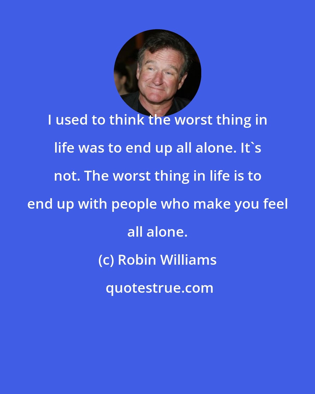 Robin Williams: I used to think the worst thing in life was to end up all alone. It's not. The worst thing in life is to end up with people who make you feel all alone.