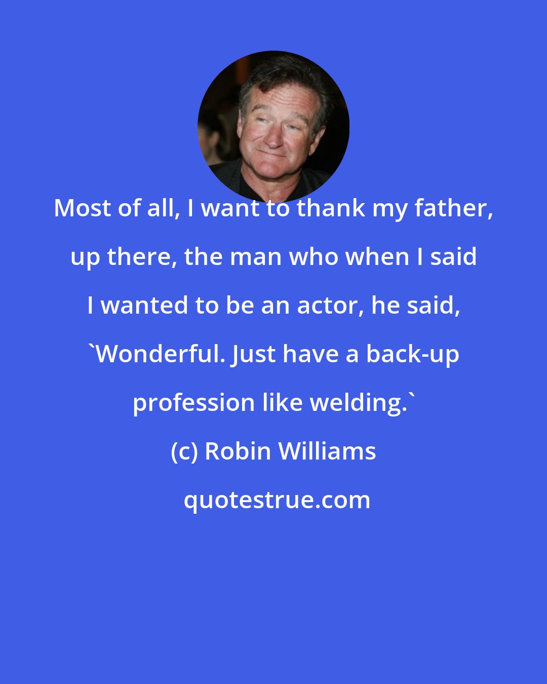 Robin Williams: Most of all, I want to thank my father, up there, the man who when I said I wanted to be an actor, he said, 'Wonderful. Just have a back-up profession like welding.'