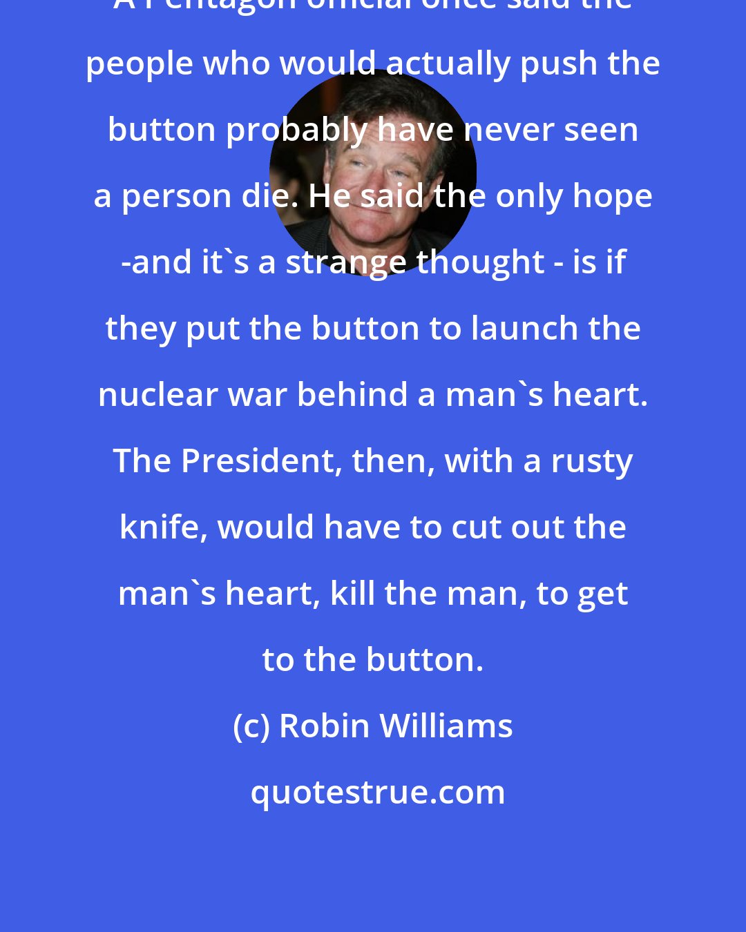 Robin Williams: A Pentagon official once said the people who would actually push the button probably have never seen a person die. He said the only hope -and it's a strange thought - is if they put the button to launch the nuclear war behind a man's heart. The President, then, with a rusty knife, would have to cut out the man's heart, kill the man, to get to the button.