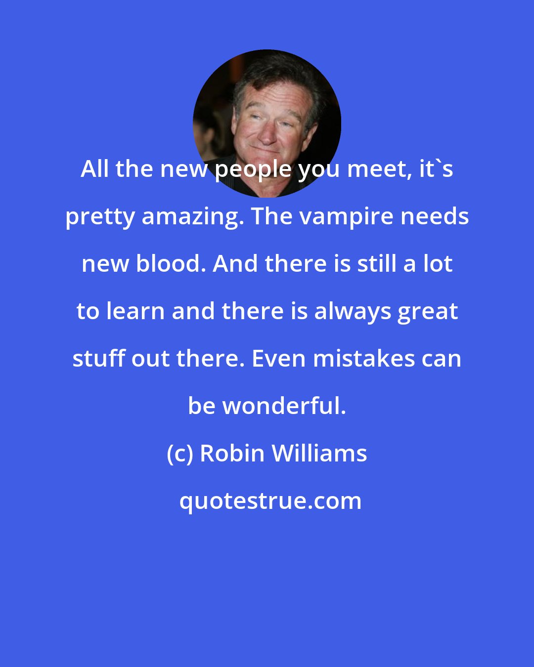 Robin Williams: All the new people you meet, it's pretty amazing. The vampire needs new blood. And there is still a lot to learn and there is always great stuff out there. Even mistakes can be wonderful.