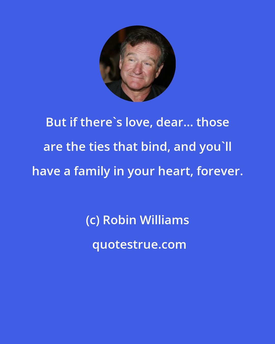 Robin Williams: But if there's love, dear... those are the ties that bind, and you'll have a family in your heart, forever.