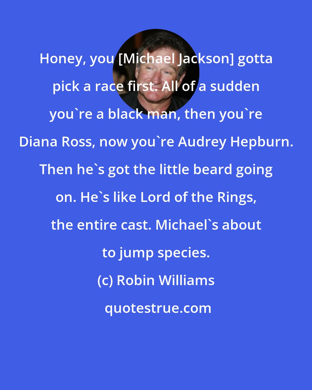 Robin Williams: Honey, you [Michael Jackson] gotta pick a race first. All of a sudden you're a black man, then you're Diana Ross, now you're Audrey Hepburn. Then he's got the little beard going on. He's like Lord of the Rings, the entire cast. Michael's about to jump species.