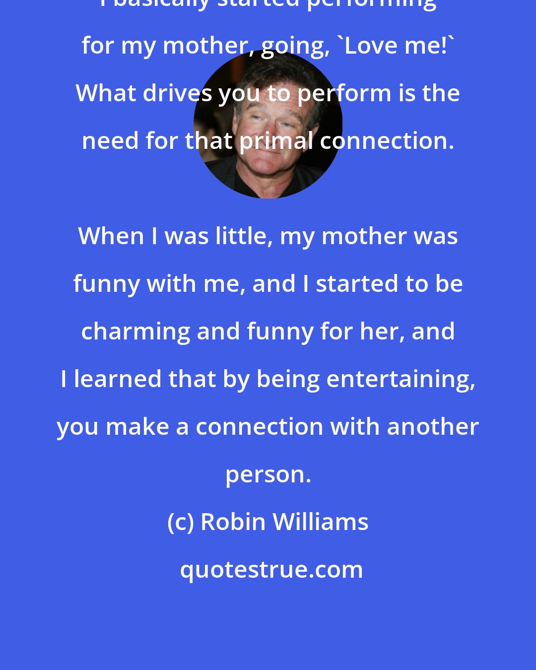 Robin Williams: I basically started performing for my mother, going, 'Love me!' What drives you to perform is the need for that primal connection. 
 
 When I was little, my mother was funny with me, and I started to be charming and funny for her, and I learned that by being entertaining, you make a connection with another person.