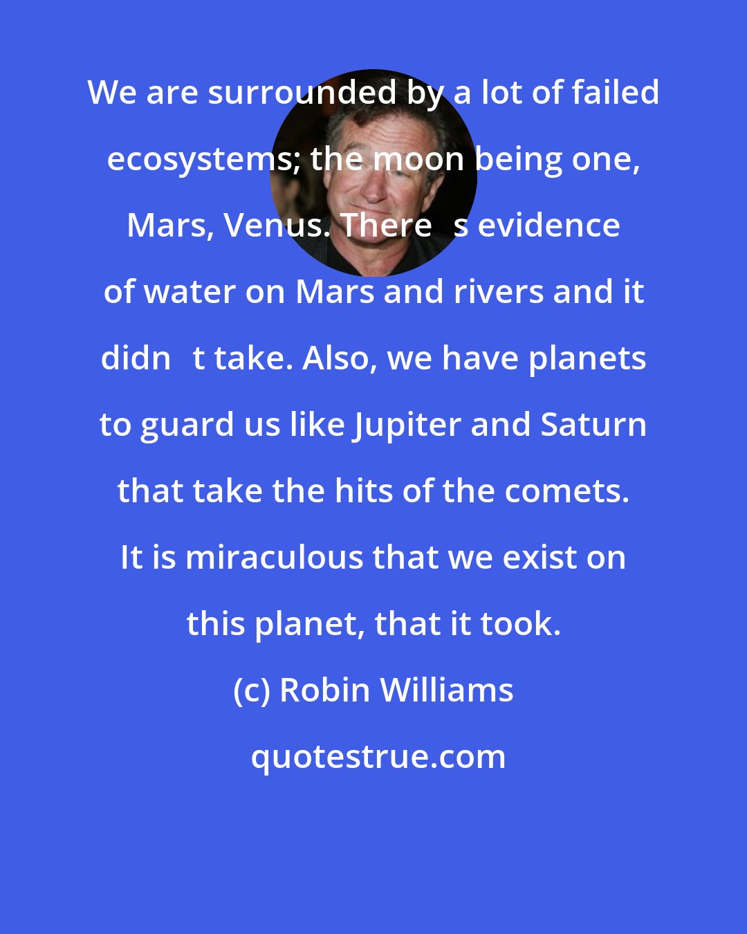 Robin Williams: We are surrounded by a lot of failed ecosystems; the moon being one, Mars, Venus. Theres evidence of water on Mars and rivers and it didnt take. Also, we have planets to guard us like Jupiter and Saturn that take the hits of the comets. It is miraculous that we exist on this planet, that it took.