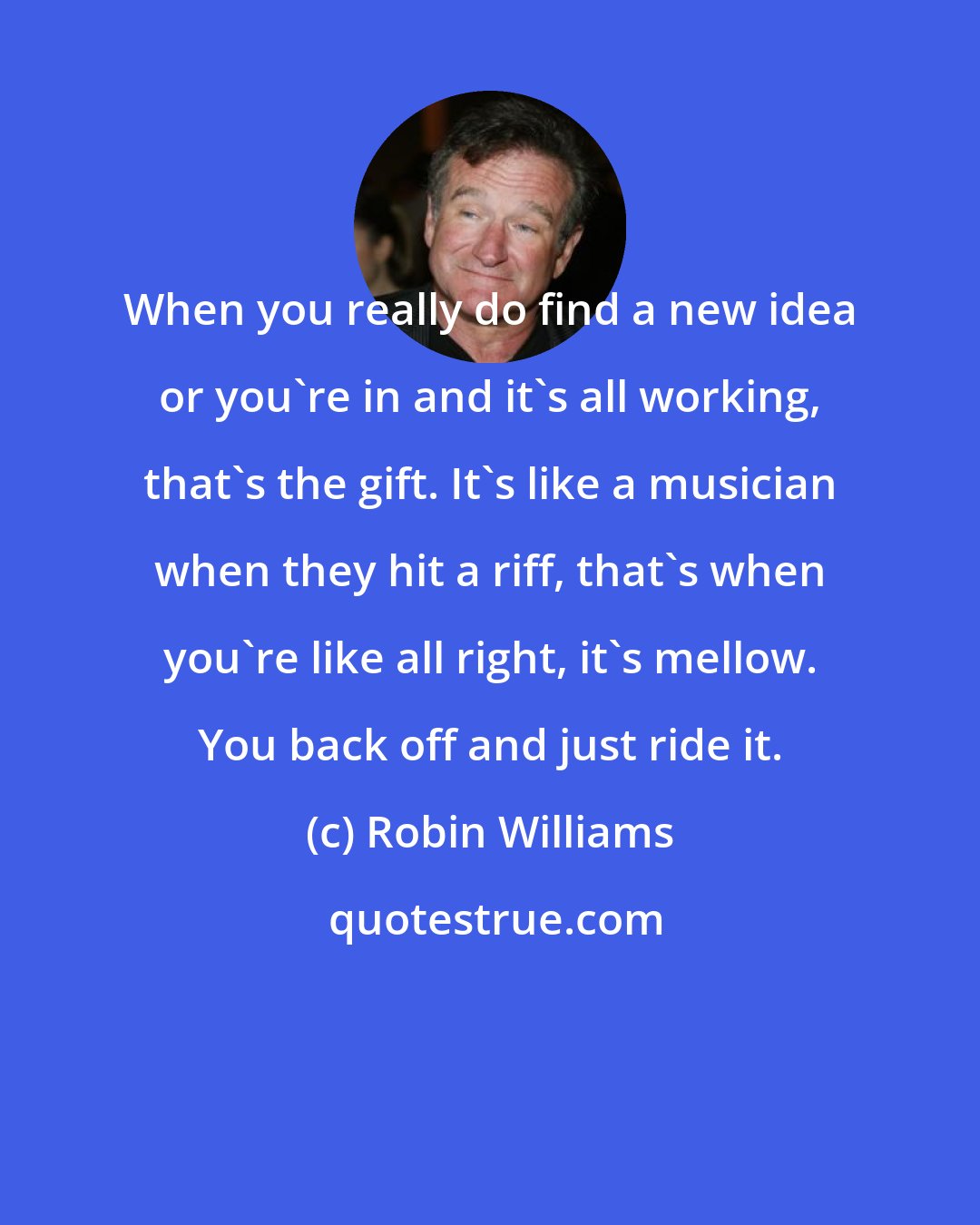 Robin Williams: When you really do find a new idea or you're in and it's all working, that's the gift. It's like a musician when they hit a riff, that's when you're like all right, it's mellow. You back off and just ride it.