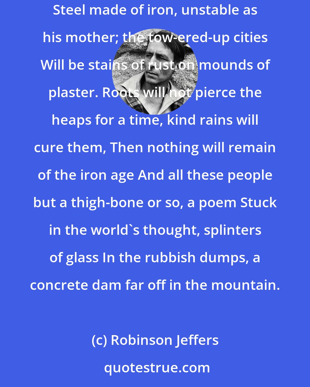 Robinson Jeffers: When the sun shouts and people abound One thinks there were the ages of stone and the age of bronze And the iron age; iron the unstable metal; Steel made of iron, unstable as his mother; the tow-ered-up cities Will be stains of rust on mounds of plaster. Roots will not pierce the heaps for a time, kind rains will cure them, Then nothing will remain of the iron age And all these people but a thigh-bone or so, a poem Stuck in the world's thought, splinters of glass In the rubbish dumps, a concrete dam far off in the mountain.