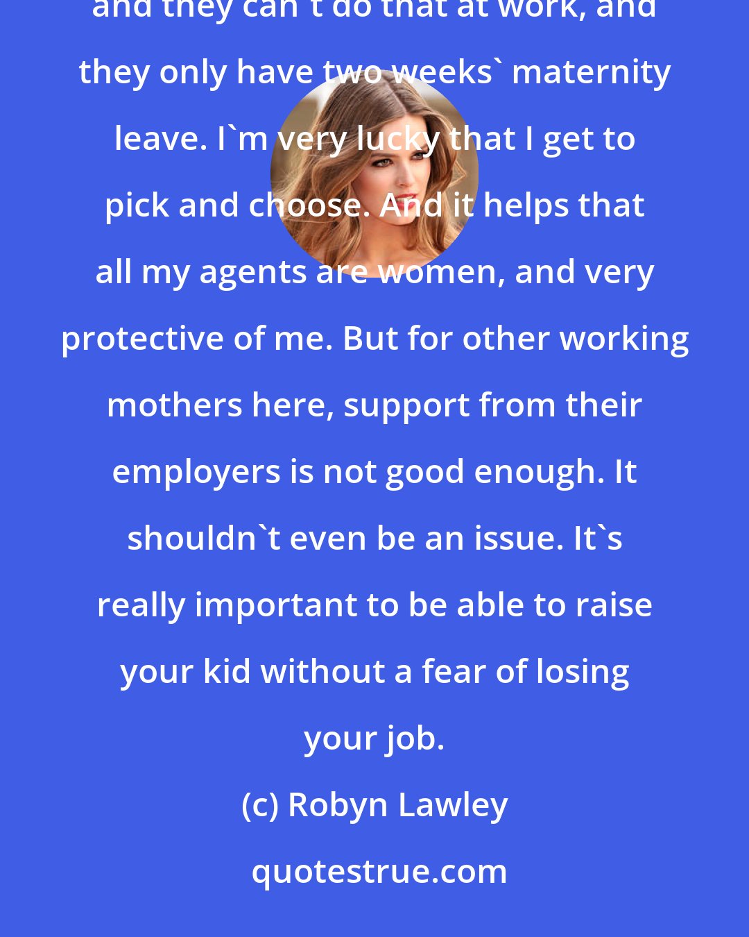 Robyn Lawley: America is really tough on mothers, especially going to work again. A lot of women have to breast-pump, and they can't do that at work, and they only have two weeks' maternity leave. I'm very lucky that I get to pick and choose. And it helps that all my agents are women, and very protective of me. But for other working mothers here, support from their employers is not good enough. It shouldn't even be an issue. It's really important to be able to raise your kid without a fear of losing your job.