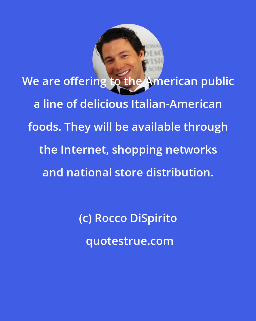 Rocco DiSpirito: We are offering to the American public a line of delicious Italian-American foods. They will be available through the Internet, shopping networks and national store distribution.