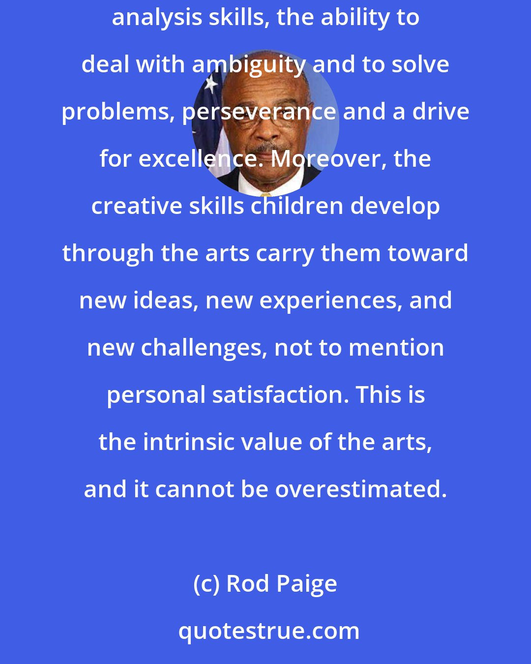 Rod Paige: To put it simply, we need to keep the arts in education because they instill in students the habits of mind that last a lifetime: critical analysis skills, the ability to deal with ambiguity and to solve problems, perseverance and a drive for excellence. Moreover, the creative skills children develop through the arts carry them toward new ideas, new experiences, and new challenges, not to mention personal satisfaction. This is the intrinsic value of the arts, and it cannot be overestimated.