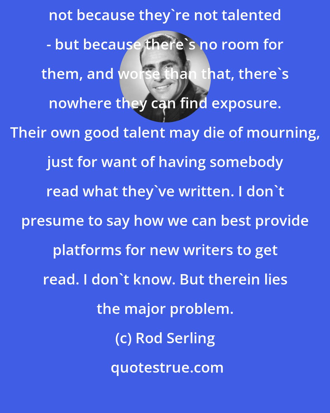 Rod Serling: People are put down in television now, not because they're not qualitative, not because they're not talented - but because there's no room for them, and worse than that, there's nowhere they can find exposure. Their own good talent may die of mourning, just for want of having somebody read what they've written. I don't presume to say how we can best provide platforms for new writers to get read. I don't know. But therein lies the major problem.