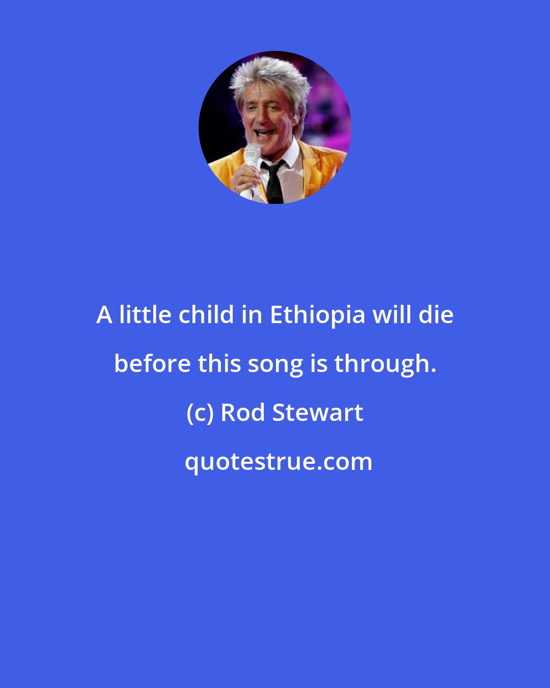 Rod Stewart: A little child in Ethiopia will die before this song is through.