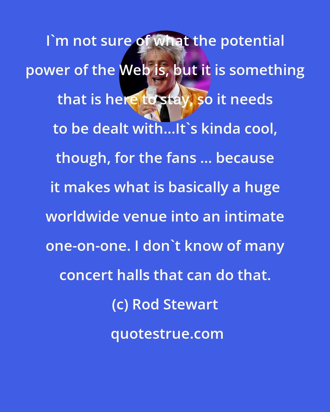 Rod Stewart: I'm not sure of what the potential power of the Web is, but it is something that is here to stay, so it needs to be dealt with...It's kinda cool, though, for the fans ... because it makes what is basically a huge worldwide venue into an intimate one-on-one. I don't know of many concert halls that can do that.