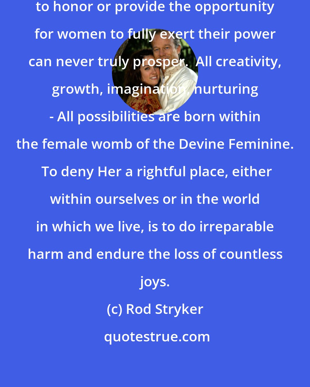 Rod Stryker: Any individual or society that fails to honor or provide the opportunity for women to fully exert their power can never truly prosper.  All creativity, growth, imagination, nurturing - All possibilities are born within the female womb of the Devine Feminine.  To deny Her a rightful place, either within ourselves or in the world in which we live, is to do irreparable harm and endure the loss of countless joys.