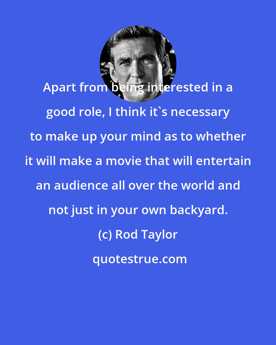 Rod Taylor: Apart from being interested in a good role, I think it's necessary to make up your mind as to whether it will make a movie that will entertain an audience all over the world and not just in your own backyard.