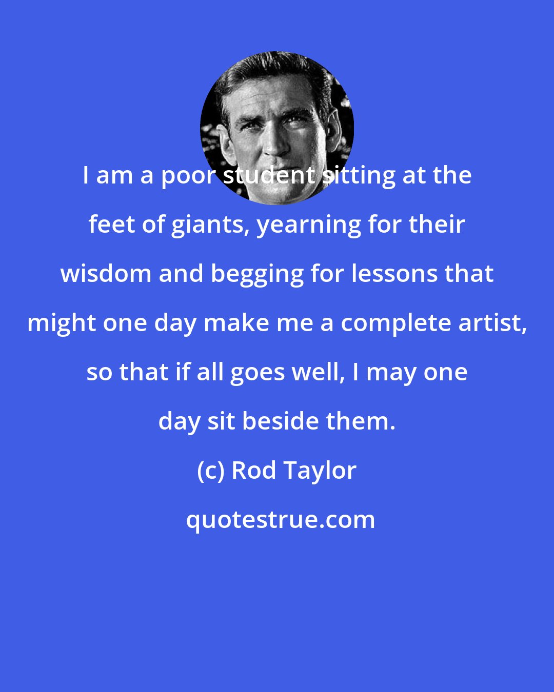 Rod Taylor: I am a poor student sitting at the feet of giants, yearning for their wisdom and begging for lessons that might one day make me a complete artist, so that if all goes well, I may one day sit beside them.