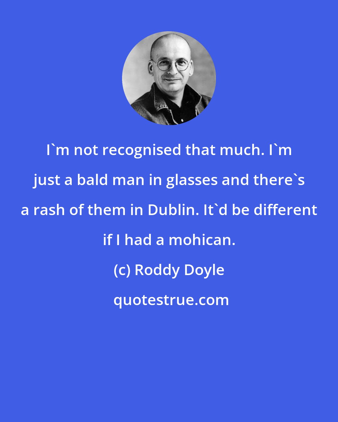 Roddy Doyle: I'm not recognised that much. I'm just a bald man in glasses and there's a rash of them in Dublin. It'd be different if I had a mohican.