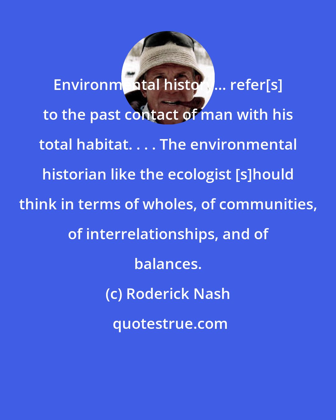 Roderick Nash: Environmental history... refer[s] to the past contact of man with his total habitat. . . . The environmental historian like the ecologist [s]hould think in terms of wholes, of communities, of interrelationships, and of balances.