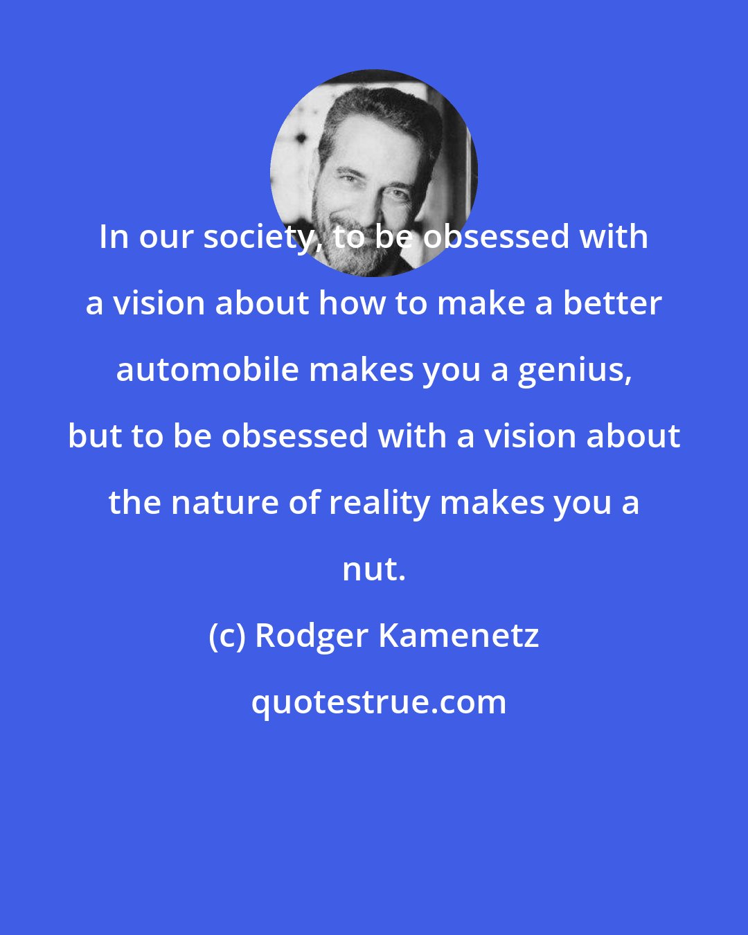 Rodger Kamenetz: In our society, to be obsessed with a vision about how to make a better automobile makes you a genius, but to be obsessed with a vision about the nature of reality makes you a nut.