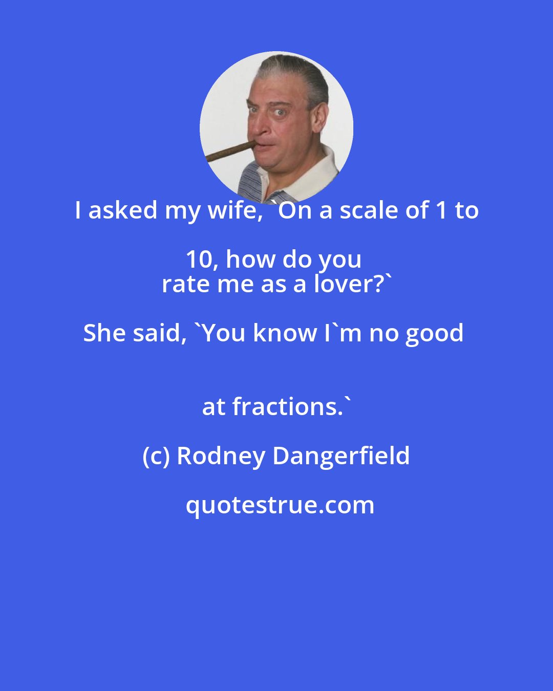 Rodney Dangerfield: I asked my wife, 'On a scale of 1 to 10, how do you  
 rate me as a lover?' She said, 'You know I'm no good  
 at fractions.'