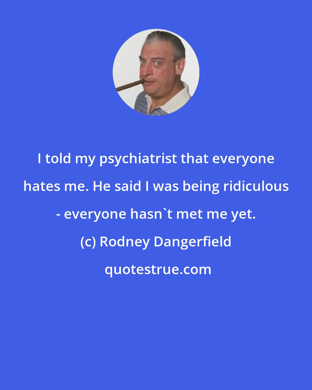 Rodney Dangerfield: I told my psychiatrist that everyone hates me. He said I was being ridiculous - everyone hasn't met me yet.