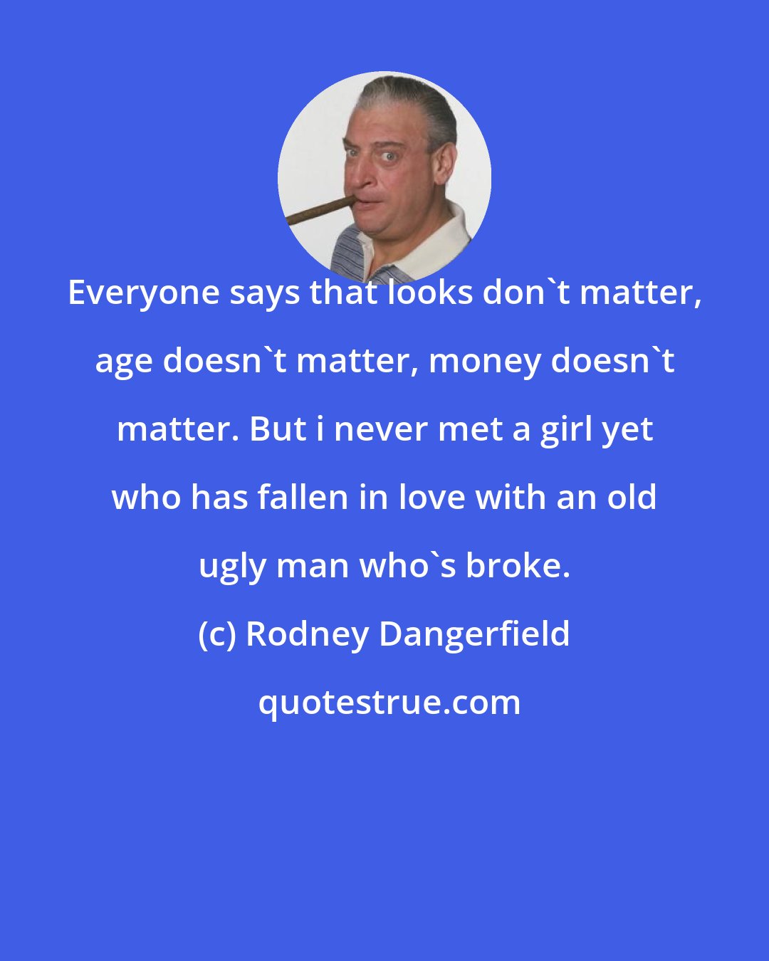 Rodney Dangerfield: Everyone says that looks don't matter, age doesn't matter, money doesn't matter. But i never met a girl yet who has fallen in love with an old ugly man who's broke.