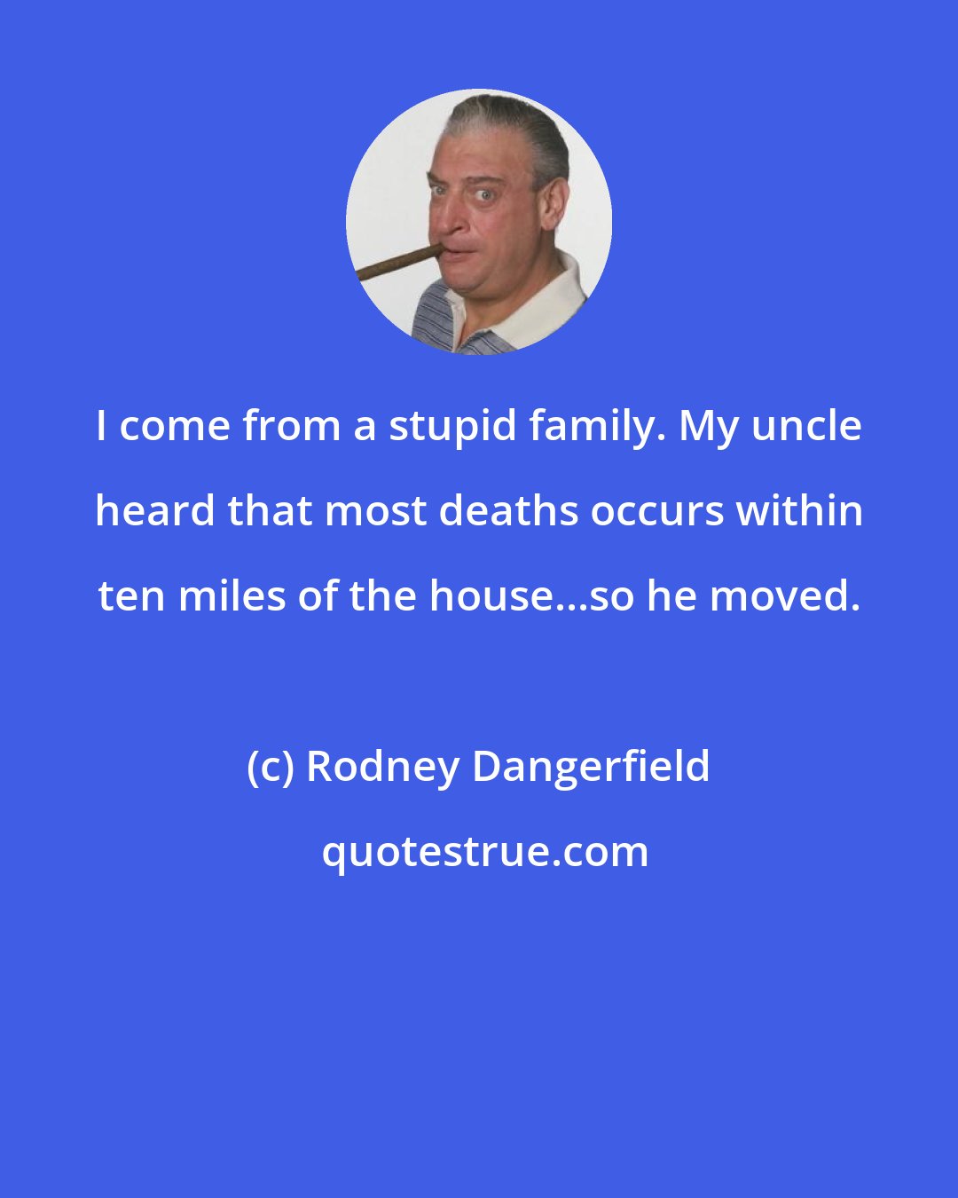 Rodney Dangerfield: I come from a stupid family. My uncle heard that most deaths occurs within ten miles of the house...so he moved.